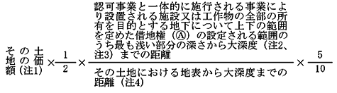 その土地の価額(注1)× 1/2 ×認可事業と一体的に施行される事業により設置される施設又は工作物の全部の所有を目的とする地下について上下の範囲を定めた借地権(A)の設定される範囲のうち最も浅い部分の深さから大深度(注2、注3)までの距離/その土地における地表から大深度までの距離(注4)× 5/10