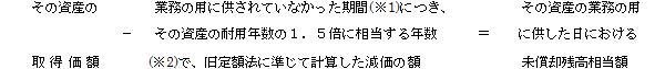 (その資産の取得価額)-(業務の用に供されていなかった期間(※1)につき、その資産の耐用年数の1.5倍に相当する年数(※2)で、旧定額法に準じて計算した減価の額)=(その資産の業務の用に供した日における未償却残高相当額)